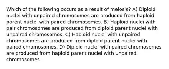 Which of the following occurs as a result of meiosis? A) Diploid nuclei with unpaired chromosomes are produced from haploid parent nuclei with paired chromosomes. B) Haploid nuclei with pair chromosomes are produced from diploid parent nuclei with unpaired chromosomes. C) Haploid nuclei with unpaired chromosomes are produced from diploid parent nuclei with paired chromosomes. D) Diploid nuclei with paired chromosomes are produced from haploid parent nuclei with unpaired chromosomes.