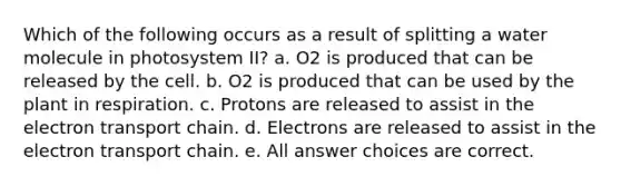 Which of the following occurs as a result of splitting a water molecule in photosystem II? a. O2 is produced that can be released by the cell. b. O2 is produced that can be used by the plant in respiration. c. Protons are released to assist in the electron transport chain. d. Electrons are released to assist in the electron transport chain. e. All answer choices are correct.