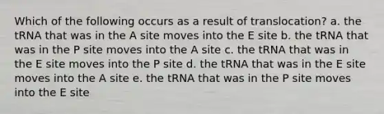 Which of the following occurs as a result of translocation? a. the tRNA that was in the A site moves into the E site b. the tRNA that was in the P site moves into the A site c. the tRNA that was in the E site moves into the P site d. the tRNA that was in the E site moves into the A site e. the tRNA that was in the P site moves into the E site