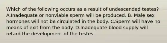 Which of the following occurs as a result of undescended testes? A.Inadequate or nonviable sperm will be produced. B. Male sex hormones will not be circulated in the body. C.Sperm will have no means of exit from the body. D.Inadequate blood supply will retard the development of the testes.