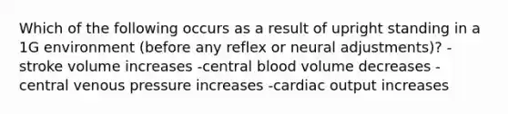 Which of the following occurs as a result of upright standing in a 1G environment (before any reflex or neural adjustments)? -stroke volume increases -central blood volume decreases -central venous pressure increases -cardiac output increases