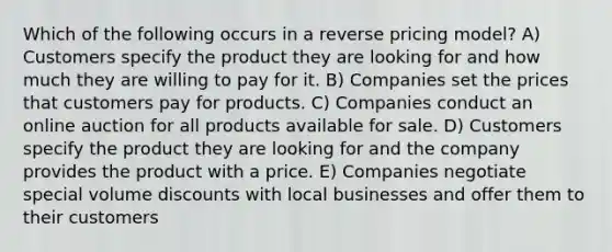 Which of the following occurs in a reverse pricing model? A) Customers specify the product they are looking for and how much they are willing to pay for it. B) Companies set the prices that customers pay for products. C) Companies conduct an online auction for all products available for sale. D) Customers specify the product they are looking for and the company provides the product with a price. E) Companies negotiate special volume discounts with local businesses and offer them to their customers