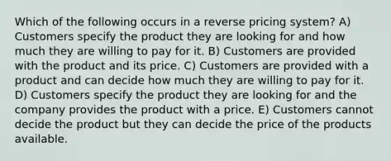 Which of the following occurs in a reverse pricing system? A) Customers specify the product they are looking for and how much they are willing to pay for it. B) Customers are provided with the product and its price. C) Customers are provided with a product and can decide how much they are willing to pay for it. D) Customers specify the product they are looking for and the company provides the product with a price. E) Customers cannot decide the product but they can decide the price of the products available.