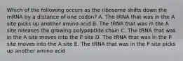 Which of the following occurs as the ribosome shifts down the mRNA by a distance of one codon? A. The tRNA that was in the A site picks up another amino acid B. The tRNA that was in the A site releases the growing polypeptide chain C. The tRNA that was in the A site moves into the P site D. The tRNA that was in the P site moves into the A site E. The tRNA that was in the P site picks up another amino acid