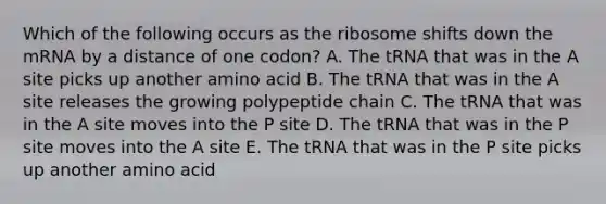 Which of the following occurs as the ribosome shifts down the mRNA by a distance of one codon? A. The tRNA that was in the A site picks up another amino acid B. The tRNA that was in the A site releases the growing polypeptide chain C. The tRNA that was in the A site moves into the P site D. The tRNA that was in the P site moves into the A site E. The tRNA that was in the P site picks up another amino acid