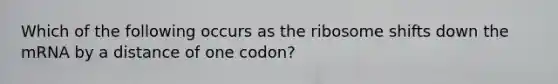 Which of the following occurs as the ribosome shifts down the mRNA by a distance of one codon?