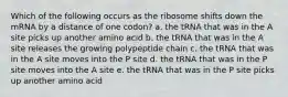 Which of the following occurs as the ribosome shifts down the mRNA by a distance of one codon? a. the tRNA that was in the A site picks up another amino acid b. the tRNA that was in the A site releases the growing polypeptide chain c. the tRNA that was in the A site moves into the P site d. the tRNA that was in the P site moves into the A site e. the tRNA that was in the P site picks up another amino acid