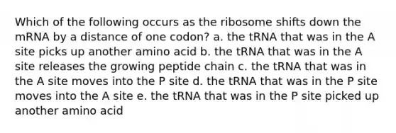 Which of the following occurs as the ribosome shifts down the mRNA by a distance of one codon? a. the tRNA that was in the A site picks up another amino acid b. the tRNA that was in the A site releases the growing peptide chain c. the tRNA that was in the A site moves into the P site d. the tRNA that was in the P site moves into the A site e. the tRNA that was in the P site picked up another amino acid