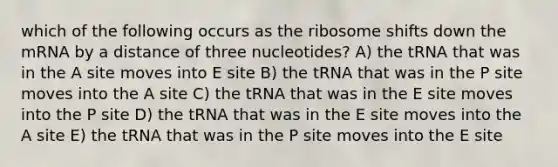 which of the following occurs as the ribosome shifts down the mRNA by a distance of three nucleotides? A) the tRNA that was in the A site moves into E site B) the tRNA that was in the P site moves into the A site C) the tRNA that was in the E site moves into the P site D) the tRNA that was in the E site moves into the A site E) the tRNA that was in the P site moves into the E site