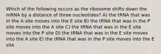 Which of the following occurs as the ribosome shifts down the mRNA by a distance of three nucleotides? A) the tRNA that was in the A site moves into the E site B) the tRNA that was in the P site moves into the A site C) the tRNA that was in the E site moves into the P site D) the tRNA that was in the E site moves into the A site E) the tRNA that was in the P site moves into the E site