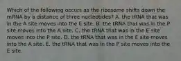 Which of the following occurs as the ribosome shifts down the mRNA by a distance of three nucleotides? A. the tRNA that was in the A site moves into the E site. B. the tRNA that was in the P site moves into the A site. C. the tRNA that was in the E site moves into the P site. D. the tRNA that was in the E site moves into the A site. E. the tRNA that was in the P site moves into the E site.