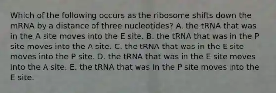 Which of the following occurs as the ribosome shifts down the mRNA by a distance of three nucleotides? A. the tRNA that was in the A site moves into the E site. B. the tRNA that was in the P site moves into the A site. C. the tRNA that was in the E site moves into the P site. D. the tRNA that was in the E site moves into the A site. E. the tRNA that was in the P site moves into the E site.