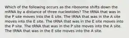 Which of the following occurs as the ribosome shifts down the mRNA by a distance of three nucleotides? The tRNA that was in the P site moves into the E site. The tRNA that was in the A site moves into the E site. The tRNA that was in the E site moves into the P site. The tRNA that was in the P site moves into the A site. The tRNA that was in the E site moves into the A site.