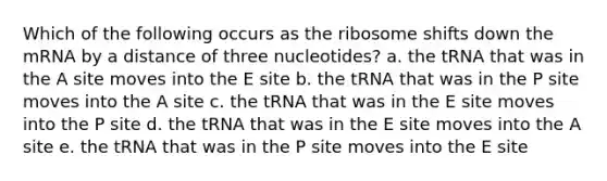 Which of the following occurs as the ribosome shifts down the mRNA by a distance of three nucleotides? a. the tRNA that was in the A site moves into the E site b. the tRNA that was in the P site moves into the A site c. the tRNA that was in the E site moves into the P site d. the tRNA that was in the E site moves into the A site e. the tRNA that was in the P site moves into the E site