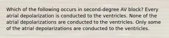 Which of the following occurs in second-degree AV block? Every atrial depolarization is conducted to the ventricles. None of the atrial depolarizations are conducted to the ventricles. Only some of the atrial depolarizations are conducted to the ventricles.