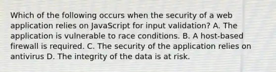 Which of the following occurs when the security of a web application relies on JavaScript for input validation? A. The application is vulnerable to race conditions. B. A host-based firewall is required. C. The security of the application relies on antivirus D. The integrity of the data is at risk.