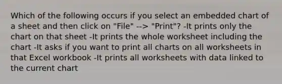 Which of the following occurs if you select an embedded chart of a sheet and then click on "File" --> "Print"? -It prints only the chart on that sheet -It prints the whole worksheet including the chart -It asks if you want to print all charts on all worksheets in that Excel workbook -It prints all worksheets with data linked to the current chart