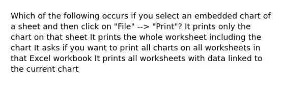 Which of the following occurs if you select an embedded chart of a sheet and then click on "File" --> "Print"? It prints only the chart on that sheet It prints the whole worksheet including the chart It asks if you want to print all charts on all worksheets in that Excel workbook It prints all worksheets with data linked to the current chart