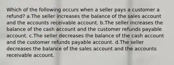 Which of the following occurs when a seller pays a customer a refund? a.The seller increases the balance of the sales account and the accounts receivable account. b.The seller increases the balance of the cash account and the customer refunds payable account. c.The seller decreases the balance of the cash account and the customer refunds payable account. d.The seller decreases the balance of the sales account and the accounts receivable account.