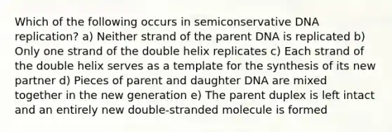 Which of the following occurs in semiconservative DNA replication? a) Neither strand of the parent DNA is replicated b) Only one strand of the double helix replicates c) Each strand of the double helix serves as a template for the synthesis of its new partner d) Pieces of parent and daughter DNA are mixed together in the new generation e) The parent duplex is left intact and an entirely new double-stranded molecule is formed