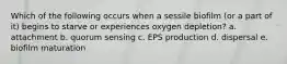 Which of the following occurs when a sessile biofilm (or a part of it) begins to starve or experiences oxygen depletion? a. attachment b. quorum sensing c. EPS production d. dispersal e. biofilm maturation