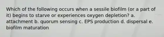 Which of the following occurs when a sessile biofilm (or a part of it) begins to starve or experiences oxygen depletion? a. attachment b. quorum sensing c. EPS production d. dispersal e. biofilm maturation