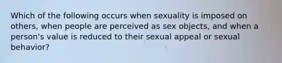 Which of the following occurs when sexuality is imposed on others, when people are perceived as sex objects, and when a person's value is reduced to their sexual appeal or sexual behavior?