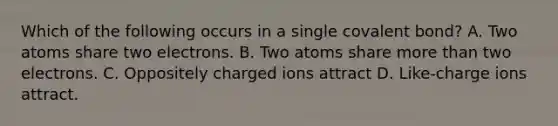 Which of the following occurs in a single covalent bond? A. Two atoms share two electrons. B. Two atoms share more than two electrons. C. Oppositely charged ions attract D. Like-charge ions attract.