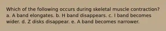 Which of the following occurs during skeletal muscle contraction? a. A band elongates. b. H band disappears. c. I band becomes wider. d. Z disks disappear. e. A band becomes narrower.