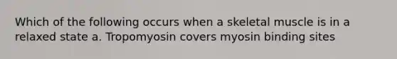 Which of the following occurs when a skeletal muscle is in a relaxed state a. Tropomyosin covers myosin binding sites