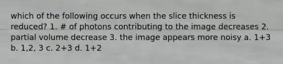 which of the following occurs when the slice thickness is reduced? 1. # of photons contributing to the image decreases 2. partial volume decrease 3. the image appears more noisy a. 1+3 b. 1,2, 3 c. 2+3 d. 1+2