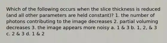 Which of the following occurs when the slice thickness is reduced (and all other parameters are held constant)? 1. the number of photons contributing to the image decreases 2. partial voluming decreases 3. the image appears more noisy a. 1 & 3 b. 1, 2, & 3 c. 2 & 3 d. 1 & 2