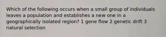 Which of the following occurs when a small group of individuals leaves a population and establishes a new one in a geographically isolated region? 1 gene flow 2 genetic drift 3 natural selection