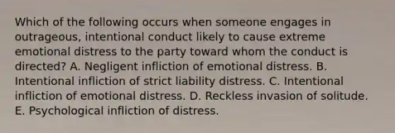 Which of the following occurs when someone engages in outrageous, intentional conduct likely to cause extreme emotional distress to the party toward whom the conduct is directed? A. Negligent infliction of emotional distress. B. Intentional infliction of strict liability distress. C. Intentional infliction of emotional distress. D. Reckless invasion of solitude. E. Psychological infliction of distress.