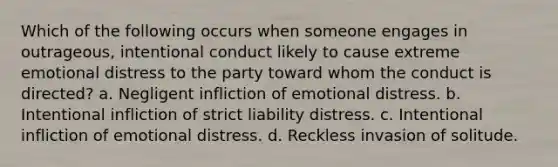 Which of the following occurs when someone engages in outrageous, intentional conduct likely to cause extreme emotional distress to the party toward whom the conduct is directed? a. Negligent infliction of emotional distress. b. Intentional infliction of strict liability distress. c. Intentional infliction of emotional distress. d. Reckless invasion of solitude.