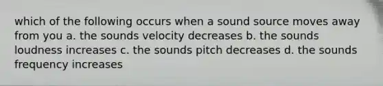 which of the following occurs when a sound source moves away from you a. the sounds velocity decreases b. the sounds loudness increases c. the sounds pitch decreases d. the sounds frequency increases