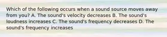 Which of the following occurs when a sound source moves away from you? A. The sound's velocity decreases B. The sound's loudness increases C. The sound's frequency decreases D. The sound's frequency increases