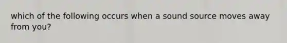 which of the following occurs when a sound source moves away from you?