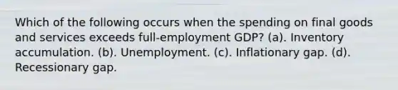 Which of the following occurs when the spending on final goods and services exceeds full-employment GDP? (a). Inventory accumulation. (b). Unemployment. (c). Inflationary gap. (d). Recessionary gap.