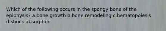 Which of the following occurs in the spongy bone of the epiphysis? a.bone growth b.bone remodeling c.hematopoiesis d.shock absorption