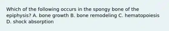 Which of the following occurs in the spongy bone of the epiphysis? A. bone growth B. bone remodeling C. hematopoiesis D. shock absorption