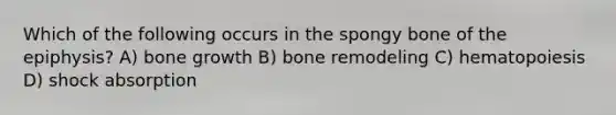 Which of the following occurs in the spongy bone of the epiphysis? A) bone growth B) bone remodeling C) hematopoiesis D) shock absorption