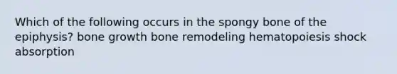 Which of the following occurs in the spongy bone of the epiphysis? bone growth bone remodeling hematopoiesis shock absorption