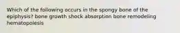 Which of the following occurs in the spongy bone of the epiphysis? bone growth shock absorption bone remodeling hematopoiesis