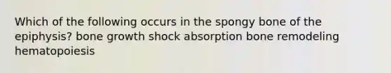 Which of the following occurs in the spongy bone of the epiphysis? bone growth shock absorption bone remodeling hematopoiesis