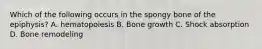 Which of the following occurs in the spongy bone of the epiphysis? A. hematopoiesis B. Bone growth C. Shock absorption D. Bone remodeling