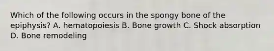 Which of the following occurs in the spongy bone of the epiphysis? A. hematopoiesis B. Bone growth C. Shock absorption D. Bone remodeling