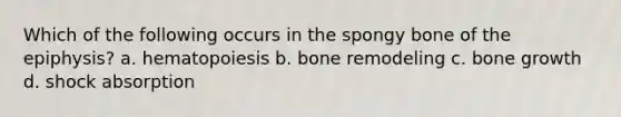 Which of the following occurs in the spongy bone of the epiphysis? a. hematopoiesis b. bone remodeling c. bone growth d. shock absorption