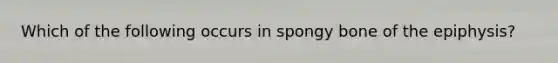 Which of the following occurs in spongy bone of the epiphysis?