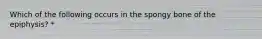 Which of the following occurs in the spongy bone of the epiphysis? *